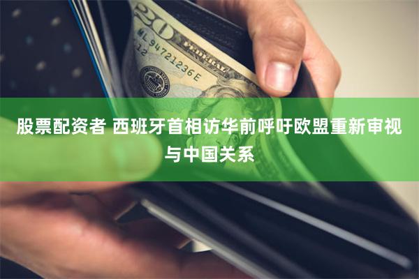 股票配资者 西班牙首相访华前呼吁欧盟重新审视与中国关系