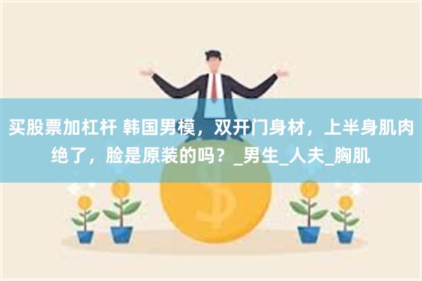 买股票加杠杆 韩国男模，双开门身材，上半身肌肉绝了，脸是原装的吗？_男生_人夫_胸肌