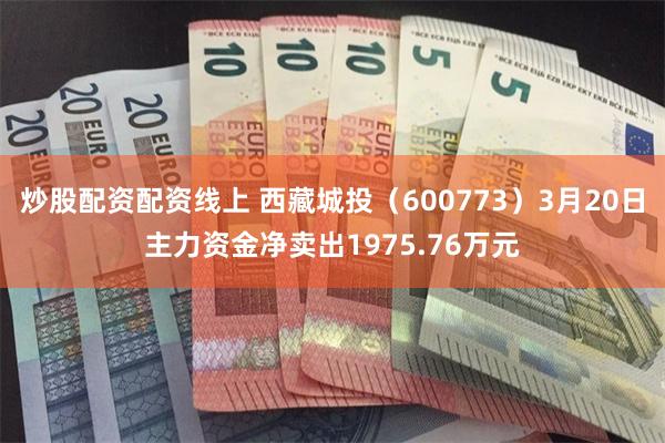 炒股配资配资线上 西藏城投（600773）3月20日主力资金净卖出1975.76万元