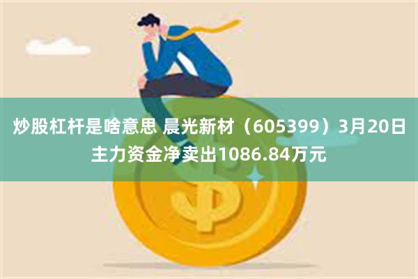 炒股杠杆是啥意思 晨光新材（605399）3月20日主力资金净卖出1086.84万元