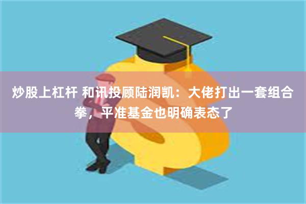 炒股上杠杆 和讯投顾陆润凯：大佬打出一套组合拳，平准基金也明确表态了