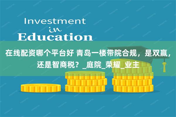 在线配资哪个平台好 青岛一楼带院合规，是双赢，还是智商税？_庭院_荣耀_业主