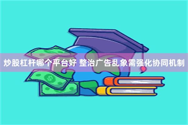 炒股杠杆哪个平台好 整治广告乱象需强化协同机制