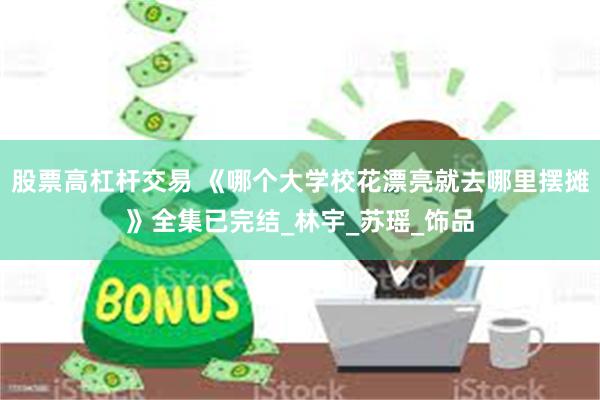股票高杠杆交易 《哪个大学校花漂亮就去哪里摆摊》全集已完结_林宇_苏瑶_饰品
