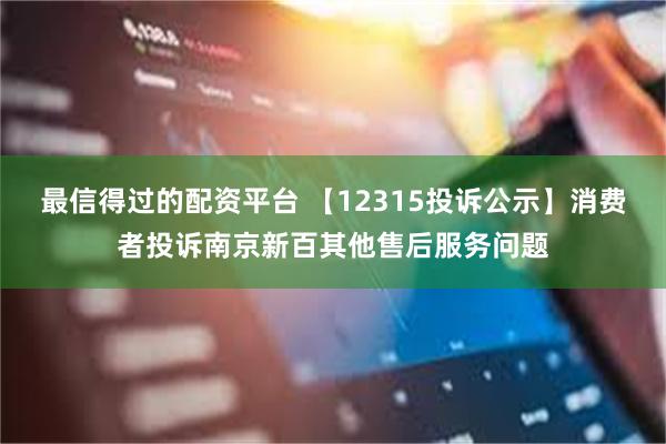 最信得过的配资平台 【12315投诉公示】消费者投诉南京新百其他售后服务问题
