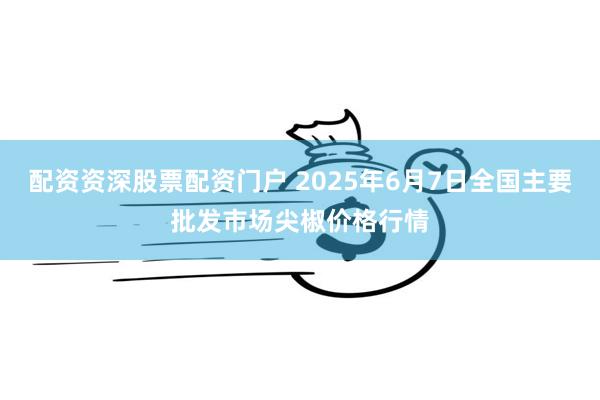 配资资深股票配资门户 2025年6月7日全国主要批发市场尖椒价格行情