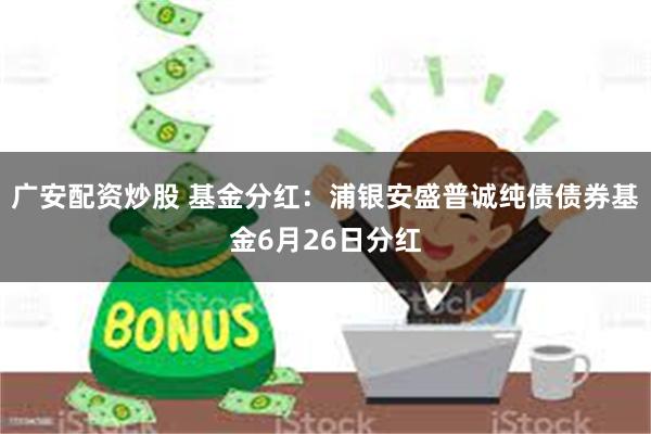广安配资炒股 基金分红：浦银安盛普诚纯债债券基金6月26日分红