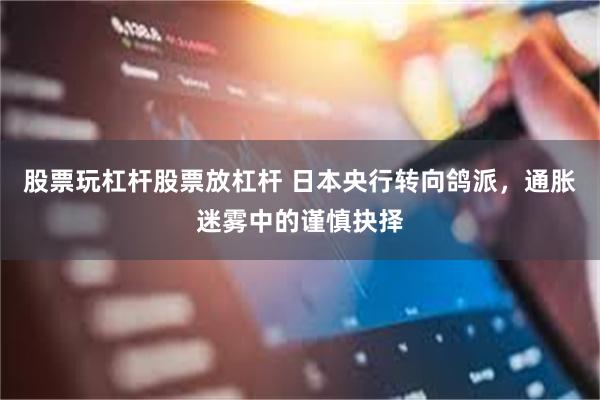 股票玩杠杆股票放杠杆 日本央行转向鸽派，通胀迷雾中的谨慎抉择