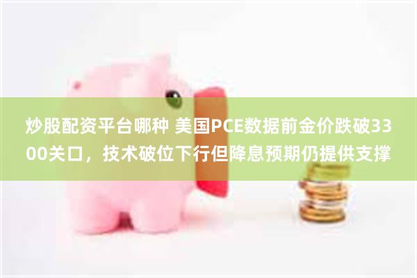 炒股配资平台哪种 美国PCE数据前金价跌破3300关口，技术破位下行但降息预期仍提供支撑