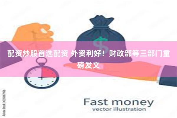 配资炒股首选配资 外资利好！财政部等三部门重磅发文