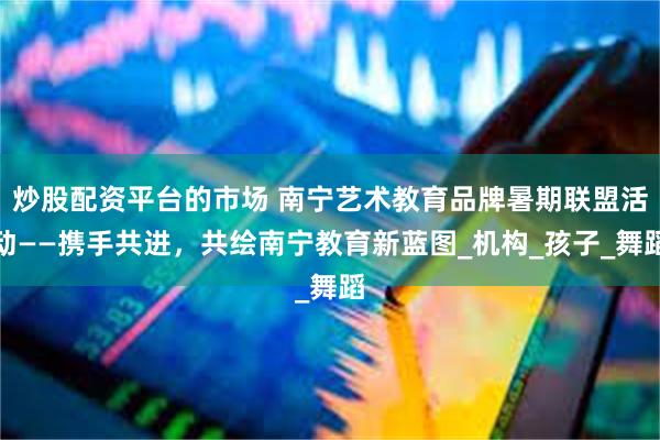 炒股配资平台的市场 南宁艺术教育品牌暑期联盟活动——携手共进，共绘南宁教育新蓝图_机构_孩子_舞蹈