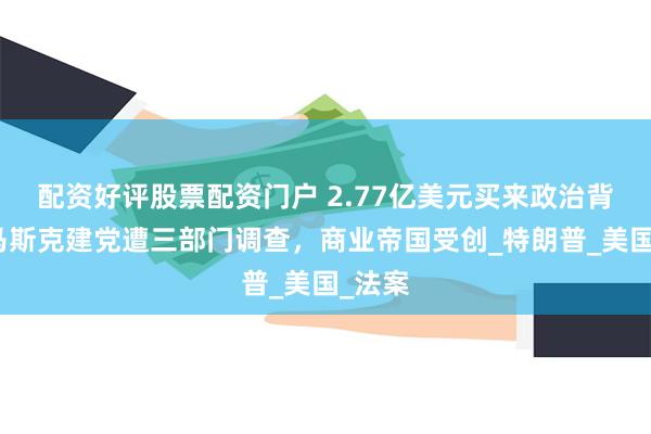 配资好评股票配资门户 2.77亿美元买来政治背叛，马斯克建党遭三部门调查，商业帝国受创_特朗普_美国_法案