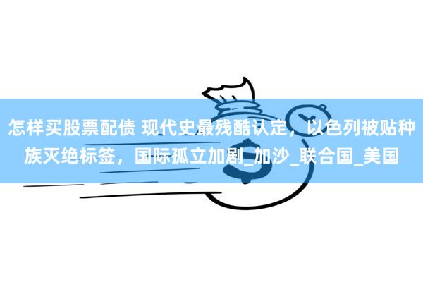 怎样买股票配债 现代史最残酷认定，以色列被贴种族灭绝标签，国际孤立加剧_加沙_联合国_美国
