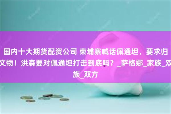 国内十大期货配资公司 柬埔寨喊话佩通坦，要求归还文物！洪森要对佩通坦打击到底吗？_萨格娜_家族_双方