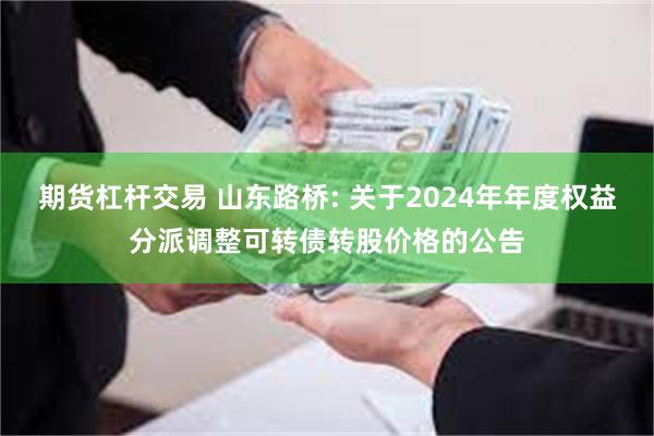 期货杠杆交易 山东路桥: 关于2024年年度权益分派调整可转债转股价格的公告