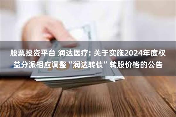 股票投资平台 润达医疗: 关于实施2024年度权益分派相应调整“润达转债”转股价格的公告