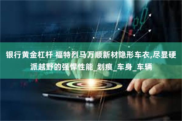 银行黄金杠杆 福特烈马万顺新材隐形车衣,尽显硬派越野的强悍性能_划痕_车身_车辆