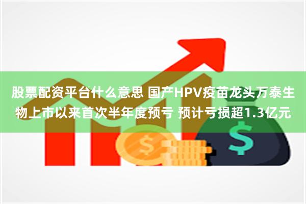 股票配资平台什么意思 国产HPV疫苗龙头万泰生物上市以来首次半年度预亏 预计亏损超1.3亿元