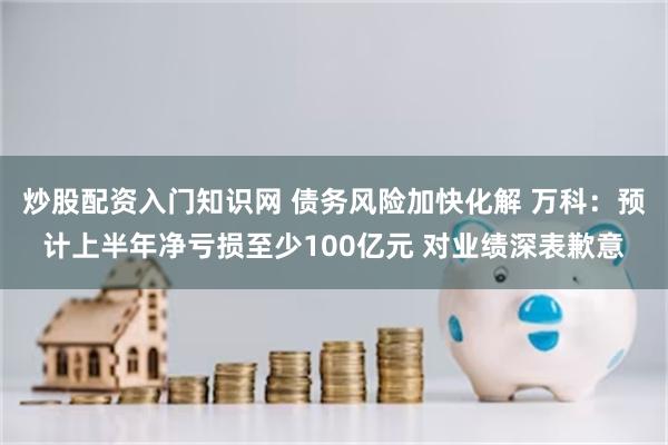 炒股配资入门知识网 债务风险加快化解 万科：预计上半年净亏损至少100亿元 对业绩深表歉意