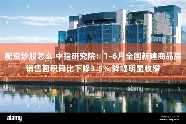 配资炒股怎么 中指研究院：1-6月全国新建商品房销售面积同比下降3.5% 降幅明显收窄