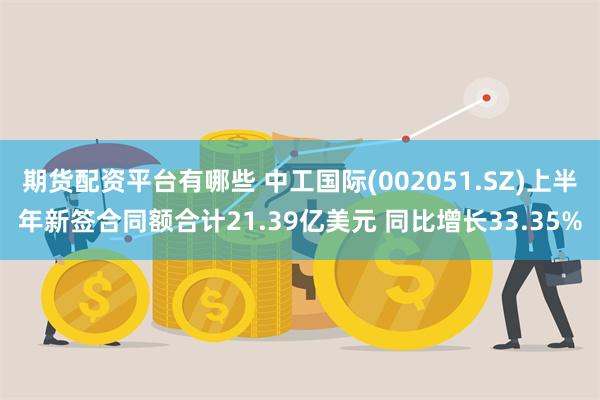 期货配资平台有哪些 中工国际(002051.SZ)上半年新签合同额合计21.39亿美元 同比增长33.35%