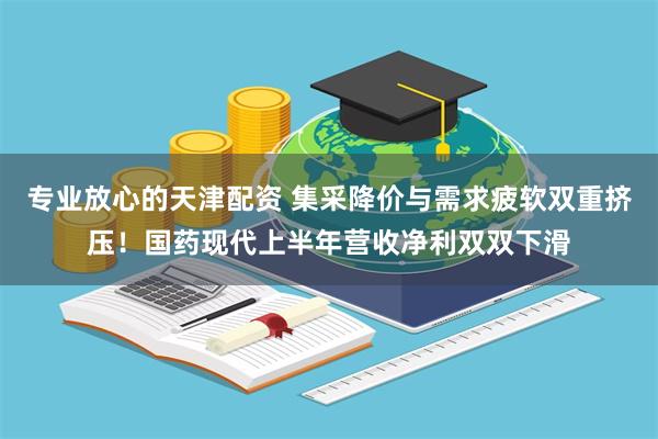 专业放心的天津配资 集采降价与需求疲软双重挤压！国药现代上半年营收净利双双下滑