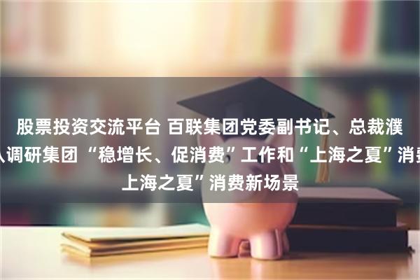 股票投资交流平台 百联集团党委副书记、总裁濮韶华带队调研集团 “稳增长、促消费”工作和“上海之夏”消费新场景