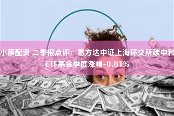 小额配资 二季报点评：易方达中证上海环交所碳中和ETF基金季度涨幅-0.81%
