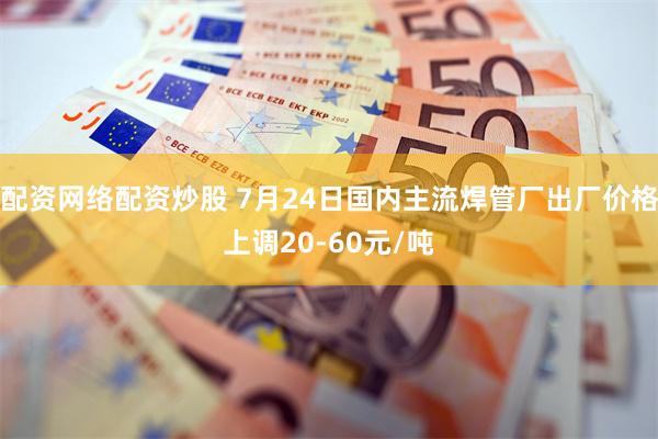 配资网络配资炒股 7月24日国内主流焊管厂出厂价格上调20-60元/吨