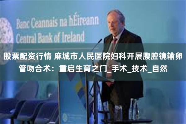 股票配资行情 麻城市人民医院妇科开展腹腔镜输卵管吻合术：重启生育之门_手术_技术_自然