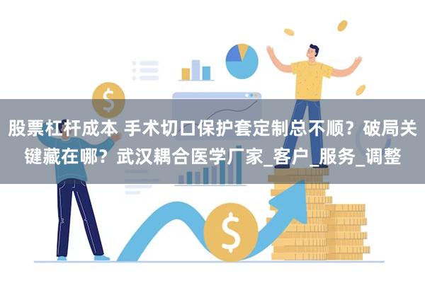 股票杠杆成本 手术切口保护套定制总不顺？破局关键藏在哪？武汉耦合医学厂家_客户_服务_调整