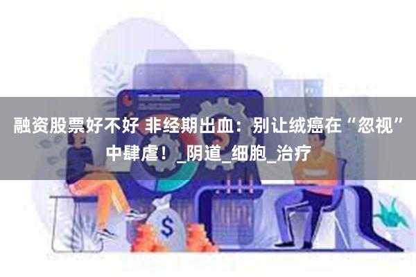 融资股票好不好 非经期出血：别让绒癌在“忽视”中肆虐！_阴道_细胞_治疗