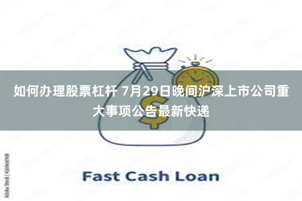 如何办理股票杠杆 7月29日晚间沪深上市公司重大事项公告最新快递