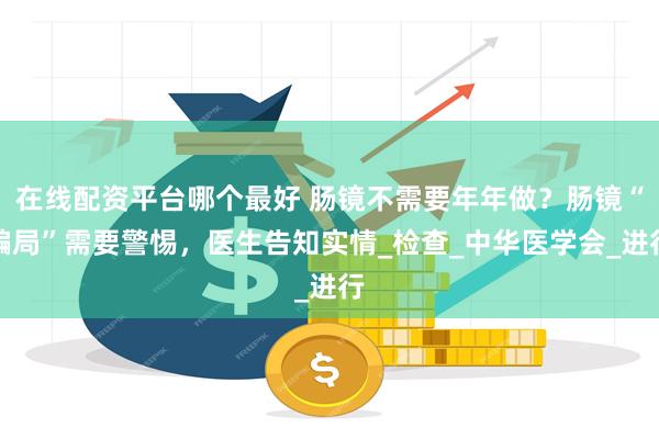 在线配资平台哪个最好 肠镜不需要年年做？肠镜“骗局”需要警惕，医生告知实情_检查_中华医学会_进行