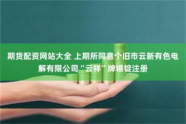 期货配资网站大全 上期所同意个旧市云新有色电解有限公司“云祥”牌锡锭注册