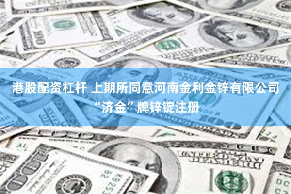 港股配资杠杆 上期所同意河南金利金锌有限公司“济金”牌锌锭注册