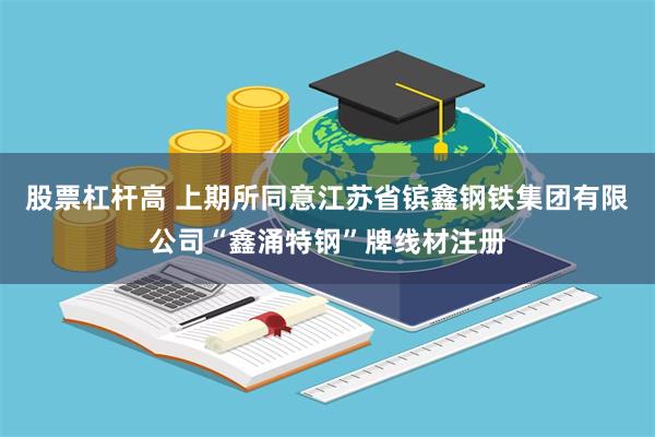 股票杠杆高 上期所同意江苏省镔鑫钢铁集团有限公司“鑫涌特钢”牌线材注册