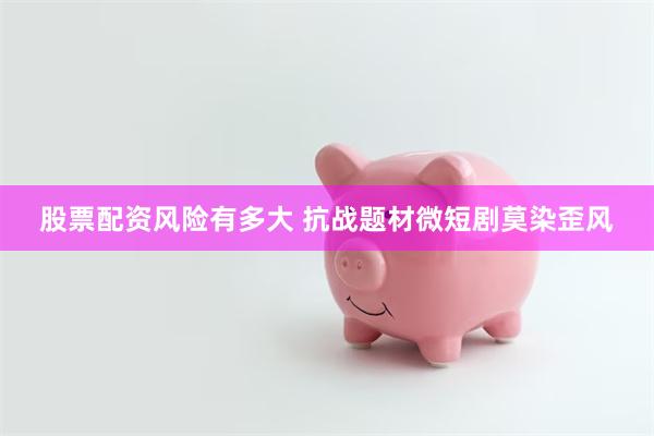 股票配资风险有多大 抗战题材微短剧莫染歪风