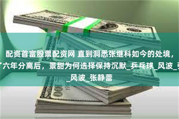 配资首富股票配资网 直到洞悉张继科如今的处境，才明了六年分离后，景甜为何选择保持沉默_乒乓球_风波_张静蕾