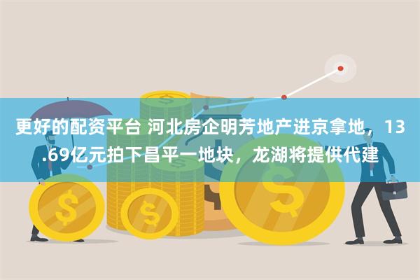 更好的配资平台 河北房企明芳地产进京拿地，13.69亿元拍下昌平一地块，龙湖将提供代建