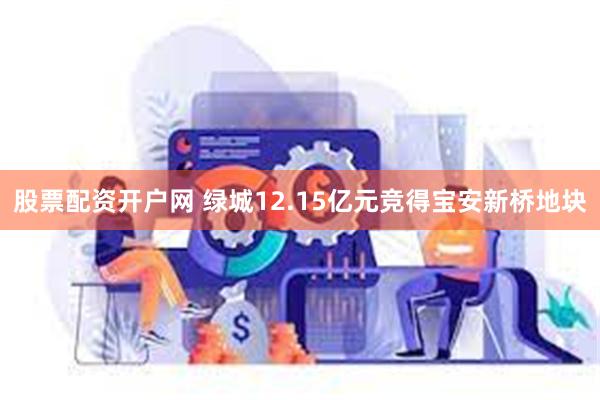 股票配资开户网 绿城12.15亿元竞得宝安新桥地块