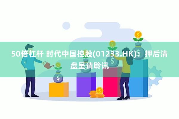 50倍杠杆 时代中国控股(01233.HK)：押后清盘呈请聆讯