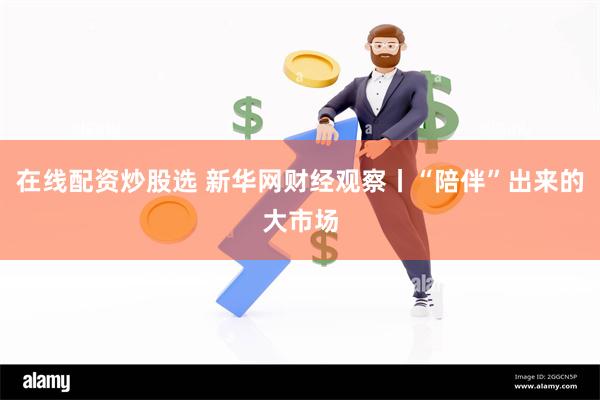 在线配资炒股选 新华网财经观察丨“陪伴”出来的大市场