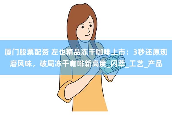 厦门股票配资 左也精品冻干咖啡上市：3秒还原现磨风味，破局冻干咖啡新高度_闪萃_工艺_产品