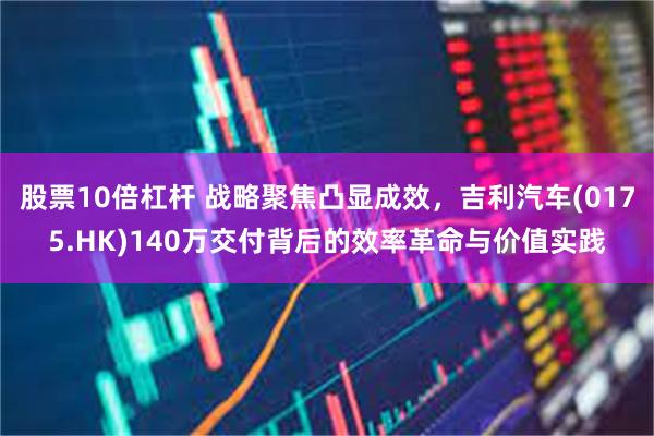 股票10倍杠杆 战略聚焦凸显成效，吉利汽车(0175.HK)140万交付背后的效率革命与价值实践