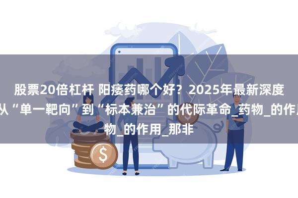 股票20倍杠杆 阳痿药哪个好？2025年最新深度测评：从“单一靶向”到“标本兼治”的代际革命_药物_的作用_那非