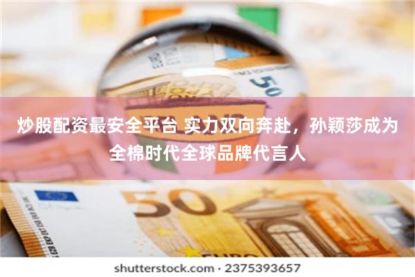 炒股配资最安全平台 实力双向奔赴，孙颖莎成为全棉时代全球品牌代言人