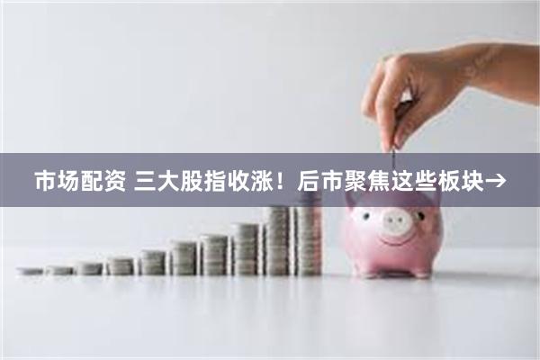 市场配资 三大股指收涨！后市聚焦这些板块→