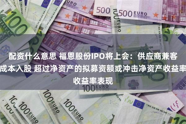 配资什么意思 福恩股份IPO将上会：供应商兼客户低成本入股 超过净资产的拟募资额或冲击净资产收益率表现